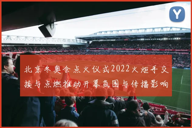 北京冬奥会点火仪式2022火炬手交接与点燃推动开幕氛围与传播影响